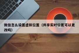 微信怎么设置虚拟位置（共享实时位置可以更改吗）