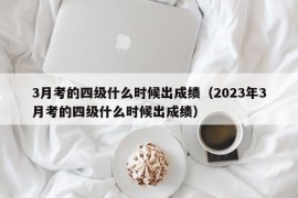 3月考的四级什么时候出成绩（2023年3月考的四级什么时候出成绩）