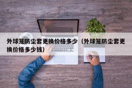 外球笼防尘套更换价格多少（外球笼防尘套更换价格多少钱）