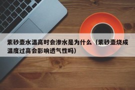 紫砂壶水温高时会渗水是为什么（紫砂壶烧成温度过高会影响透气性吗）