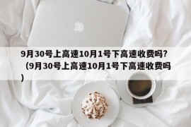 9月30号上高速10月1号下高速收费吗?（9月30号上高速10月1号下高速收费吗）