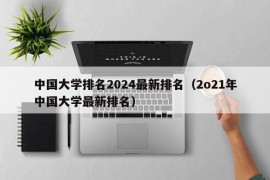 中国大学排名2024最新排名（2o21年中国大学最新排名）