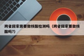 跨省回家需要做核酸检测吗（跨省回家要做核酸吗?）