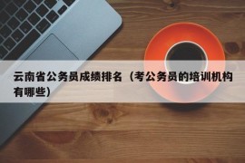 云南省公务员成绩排名（考公务员的培训机构有哪些）