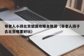 带老人小孩北京旅游攻略自助游（带老人孩子去北京哪里好玩）