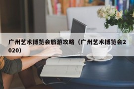 广州艺术博览会旅游攻略（广州艺术博览会2020）