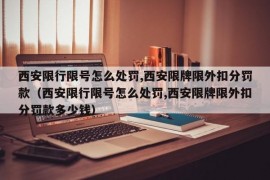 西安限行限号怎么处罚,西安限牌限外扣分罚款（西安限行限号怎么处罚,西安限牌限外扣分罚款多少钱）