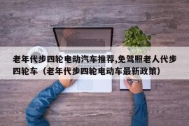 老年代步四轮电动汽车推荐,免驾照老人代步四轮车（老年代步四轮电动车最新政策）