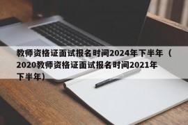 教师资格证面试报名时间2024年下半年（2020教师资格证面试报名时间2021年下半年）