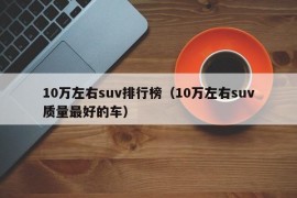 10万左右suv排行榜（10万左右suv质量最好的车）