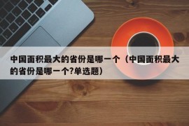 中国面积最大的省份是哪一个（中国面积最大的省份是哪一个?单选题）