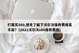 打算买S60,想先了解下沃尔沃保养费用高不高?（2021沃尔沃s60保养费用）