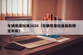 车辆报废标准2020（车辆报废标准最新规定年限）