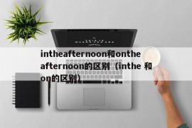 intheafternoon和ontheafternoon的区别（inthe 和on的区别）