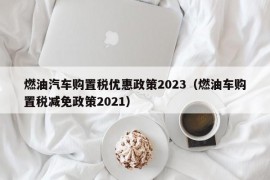 燃油汽车购置税优惠政策2023（燃油车购置税减免政策2021）