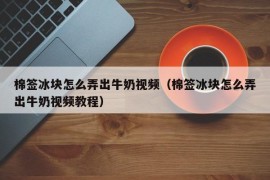 棉签冰块怎么弄出牛奶视频（棉签冰块怎么弄出牛奶视频教程）