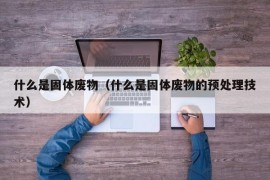 什么是固体废物（什么是固体废物的预处理技术）