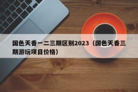 国色天香一二三期区别2023（国色天香三期游玩项目价格）