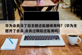 华为会员没了后主题还能继续用吗?（华为主题开了会员,会员过期后还能用吗）