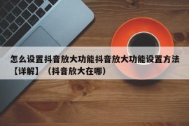 怎么设置抖音放大功能抖音放大功能设置方法【详解】（抖音放大在哪）