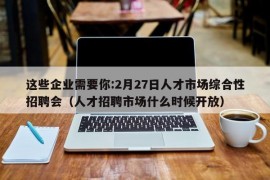 这些企业需要你:2月27日人才市场综合性招聘会（人才招聘市场什么时候开放）