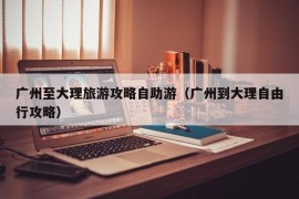 广州至大理旅游攻略自助游（广州到大理自由行攻略）