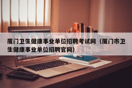 厦门卫生健康事业单位招聘考试网（厦门市卫生健康事业单位招聘官网）