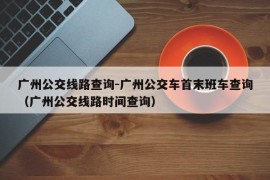 广州公交线路查询-广州公交车首末班车查询（广州公交线路时间查询）