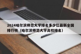 2024哈尔滨师范大学排名多少位最新全国排行榜（哈尔滨师范大学高校排名）