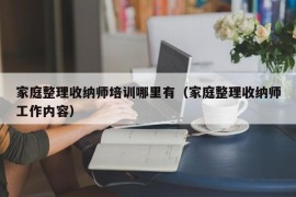 家庭整理收纳师培训哪里有（家庭整理收纳师工作内容）