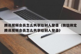 腾讯视频会员怎么共享给别人登录（微信绑定腾讯视频会员怎么共享给别人登录）