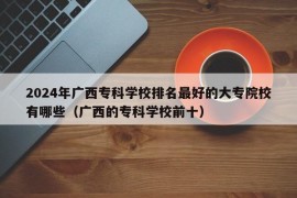 2024年广西专科学校排名最好的大专院校有哪些（广西的专科学校前十）