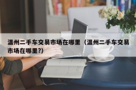 温州二手车交易市场在哪里（温州二手车交易市场在哪里?）