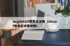 wcg2012cf世界总决赛（2012cf世界总决赛视频）