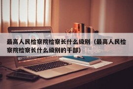 最高人民检察院检察长什么级别（最高人民检察院检察长什么级别的干部）