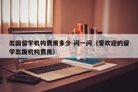 出国留学机构费用多少-问一问（受欢迎的留学出国机构费用）