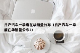 日产汽车一季度在华销量公布（日产汽车一季度在华销量公布2）