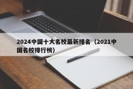 2024中国十大名校最新排名（2021中国名校排行榜）