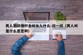 男人到动情时会叫女人什么-问一问（男人叫是什么意思啊）