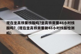 现在坐高铁要核酸吗?坐高铁需要48小时核酸吗?（现在坐高铁需要做48小时核酸检测吗）