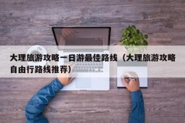 大理旅游攻略一日游最佳路线（大理旅游攻略自由行路线推荐）