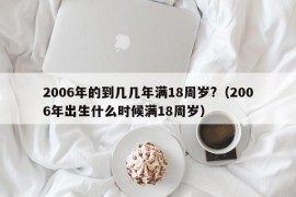 2006年的到几几年满18周岁?（2006年出生什么时候满18周岁）