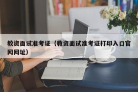 教资面试准考证（教资面试准考证打印入口官网网址）