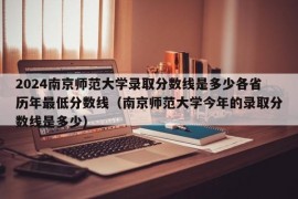 2024南京师范大学录取分数线是多少各省历年最低分数线（南京师范大学今年的录取分数线是多少）