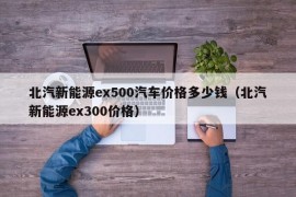 北汽新能源ex500汽车价格多少钱（北汽新能源ex300价格）