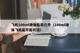 飞机100ml液体能带几件（100ml液体飞机能不能托运）