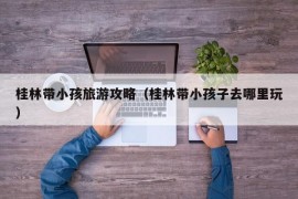 桂林带小孩旅游攻略（桂林带小孩子去哪里玩）