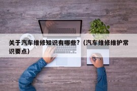 关于汽车维修知识有哪些?（汽车维修维护常识要点）