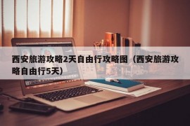 西安旅游攻略2天自由行攻略图（西安旅游攻略自由行5天）