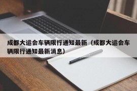 成都大运会车辆限行通知最新（成都大运会车辆限行通知最新消息）